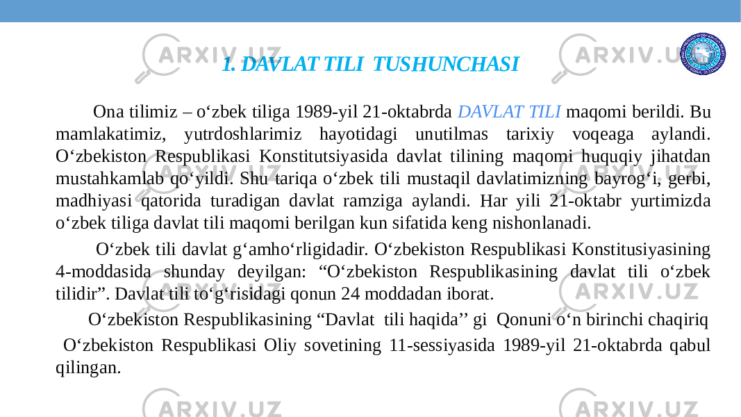 1. DAVLAT TILI TUSHUNCHASI Ona tilimiz – o‘zbek tiliga 1989-yil 21-oktabrda DAVLAT TILI maqomi berildi. Bu mamlakatimiz, yutrdoshlarimiz hayotidagi unutilmas tarixiy voqeaga aylandi. O‘zbekiston Respublikasi Konstitutsiyasida davlat tilining maqomi huquqiy jihatdan mustahkamlab qo‘yildi. Shu tariqa o‘zbek tili mustaqil davlatimizning bayrog‘i, gerbi, madhiyasi qatorida turadigan davlat ramziga aylandi. Har yili 21-oktabr yurtimizda o‘zbek tiliga davlat tili maqomi berilgan kun sifatida keng nishonlanadi. O‘zbek tili davlat g‘amho‘rligidadir. O‘zbekiston Respublikasi Konstitusiyasining 4-moddasida shunday deyilgan: “O‘zbekiston Respublikasining davlat tili o‘zbek tilidir”. Davlat tili to‘g‘risidagi qonun 24 moddadan iborat. O‘zbekiston Respublikasining “Davlat tili haqida’’ gi Qonuni o‘n birinchi chaqiriq O‘zbekiston Respublikasi Oliy sovetining 11-sessiyasida 1989-yil 21-oktabrda qabul qilingan. 