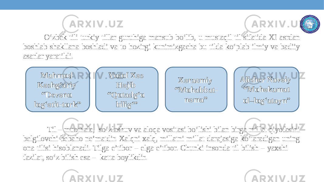  O‘zbek tili turkiy tillar guruhiga mansub bo‘lib, u mustaqil til sifatida XI asrdan boshlab shakllana boshladi va to hozirgi kunimizgacha bu tilda ko‘plab ilmiy va badiiy asarlar yaratildi. Til – muomala, so‘zlashuv va aloqa vositasi bo‘lishi bilan birga millat qiyofasini belgilovchi bebaho ne’matdir. Xalqni xalq, millatni millat darajasiga ko‘taradigan uning ona tilisi hisoblanadi. Tilga e’tibor – elga e’tibor. Chunki insonda til bilish – yaxshi fazilat, so‘z bilish esa – katta boylikdir. Mahmud Koshg‘ariy “Devonu lug‘otit-turk” Yusuf Xos Hojib “Qutadg‘u bilig‘” Xorazmiy “Muhabbat- noma” Alisher Navoiy “Muhokamat ul–lug‘atayn ” 