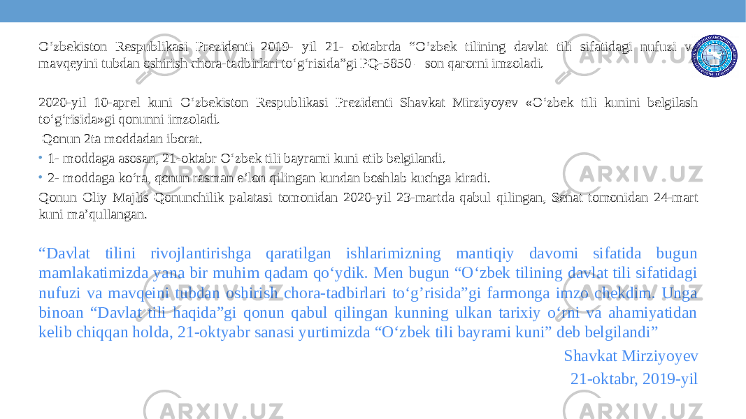 O‘zbekiston Respublikasi Prezidenti 2019- yil 21- oktabrda “O‘zbek tilining davlat tili sifatidagi nufuzi va mavqeyini tubdan oshirish chora-tadbirlari to‘g‘risida”gi PQ-5850 – son qarorni imzoladi. 2020-yil 10-aprel kuni O‘zbekiston Respublikasi Prezidenti Shavkat Mirziyoyev «O‘zbek tili kunini belgilash to‘g‘risida»gi qonunni imzoladi. Qonun 2ta moddadan iborat. • 1- moddaga asosan, 21-oktabr O‘zbek tili bayrami kuni etib belgilandi. • 2- moddaga ko‘ra, qonun rasman e’lon qilingan kundan boshlab kuchga kiradi. Qonun Oliy Majlis Qonunchilik palatasi tomonidan 2020-yil 23-martda qabul qilingan, Senat tomonidan 24-mart kuni ma’qullangan. “ Davlat tilini rivojlantirishga qaratilgan ishlarimizning mantiqiy davomi sifatida bugun mamlakatimizda yana bir muhim qadam qo‘ydik. Men bugun “O‘zbek tilining davlat tili sifatidagi nufuzi va mavqeini tubdan oshirish chora-tadbirlari to‘g’risida”gi farmonga imzo chekdim. Unga binoan “Davlat tili haqida”gi qonun qabul qilingan kunning ulkan tarixiy o‘rni va ahamiyatidan kelib chiqqan holda, 21-oktyabr sanasi yurtimizda “O‘zbek tili bayrami kuni” deb belgilandi” Shavkat Mirziyoyev 21-oktabr, 2019-yil 