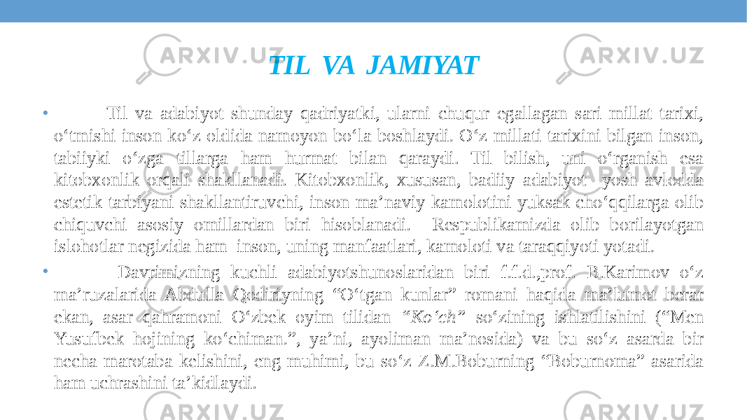 TIL VA JAMIYAT • Til va adabiyot shunday qadriyatki, ularni chuqur egallagan sari millat tarixi, o‘tmishi inson ko‘z oldida namoyon bo‘la boshlaydi. O‘z millati tarixini bilgan inson, tabiiyki o‘zga tillarga ham hurmat bilan qaraydi. Til bilish, uni o‘rganish esa kitobxonlik orqali shakllanadi. Kitobxonlik, xususan, badiiy adabiyot yosh avlodda estetik tarbiyani shakllantiruvchi, inson ma’naviy kamolotini yuksak cho‘qqilarga olib chiquvchi asosiy omillardan biri hisoblanadi. Respublikamizda olib borilayotgan islohotlar negizida ham inson, uning manfaatlari, kamoloti va taraqqiyoti yotadi. • Davrimizning kuchli adabiyotshunoslaridan biri f.f.d.,prof. B.Karimov o‘z ma’ruzalarida Abdulla Qodiriyning “O‘tgan kunlar” romani haqida ma’lumot berar ekan, asar qahramoni O‘zbek oyim tilidan “Ko‘ch” so‘zining ishlatilishini (“Men Yusufbek hojining ko‘chiman.”, ya’ni, ayoliman ma’nosida) va bu so‘z asarda bir necha marotaba kelishini, eng muhimi, bu so‘z Z.M.Boburning “Boburnoma” asarida ham uchrashini ta’kidlaydi. 