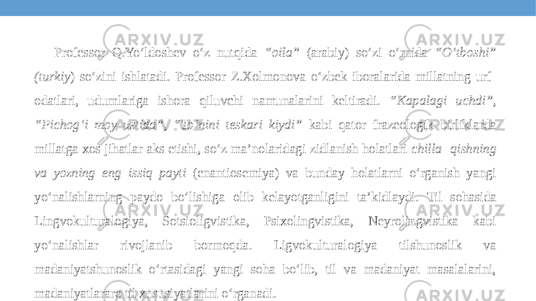 Professor Q.Yo‘ldoshev o‘z nutqida “oila” (arabiy) so‘zi o‘rnida “O‘tboshi” (turkiy ) so‘zini ishlatadi. Professor Z.Xolmonova o‘zbek iboralarida millatning urf- odatlari, udumlariga ishora qiluvchi namunalarini keltiradi. “Kapalagi uchdi”, “Pichog‘i moy ustida”, “To‘nini teskari kiydi” kabi qator frazeologik birliklarda millatga xos jihatlar aks etishi, so‘z ma’nolaridagi zidlanish holatlari chilla- qishning va yozning eng issiq payti (enantiosemiya) va bunday holatlarni o‘rganish yangi yo‘nalishlarning paydo bo‘lishiga olib kelayotganligini ta’kidlaydi. Til sohasida Lingvokulturalogiya, Sotsioligvistika, Psixolingvistika, Neyrolingvistika kabi yo‘nalishlar rivojlanib bormoqda. Ligvokulturalogiya tilshunoslik va madaniyatshunoslik o‘rtasidagi yangi soha bo‘lib, til va madaniyat masalalarini, madaniyatlararo til xususiyatlarini o‘rganadi. 