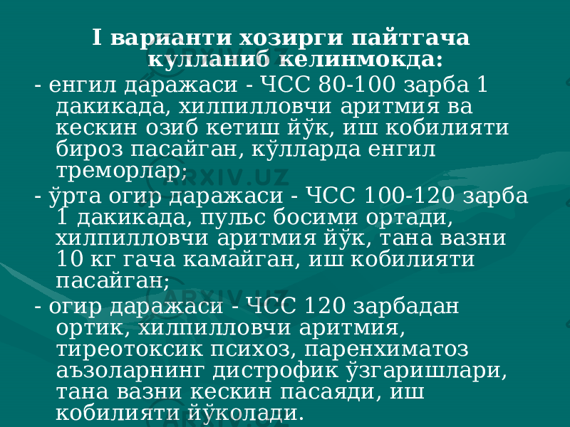 I варианти хозирги пайтгача кулланиб келинмокда: - енгил даражаси - ЧСС 80-100 зарба 1 дакикада, хилпил ловчи аритмия ва кескин озиб кетиш йўк, иш кобилияти бироз пасайган, кўлларда енгил треморлар; - ўрта огир даражаси - ЧСС 100-120 зарба 1 дакикада, пульс босими ортади, хилпилловчи аритмия йўк, тана вазни 10 кг гача камайган, иш кобилияти пасайган; - огир даражаси - ЧСС 120 зарбадан ортик, хилпилловчи аритмия, тиреотоксик психоз, паренхиматоз аъзоларнинг дистро фик ўзгаришлари, тана вазни кескин пасаяди, иш кобилияти йўколади. 