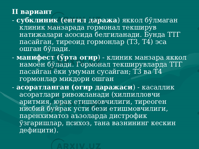 II вариант - субклиник (енгил даража ) яккол бўлмаган клиник манза рада гормонал текширув натижалари асосида белгиланади. Бунда ТТГ пасайган, тиреоид гормонлар (Т3, Т4) эса ошган бўлади. - манифест (ўрта огир ) - клиник манзара яккол намоён бўлади. Гормонал текширувларда ТТГ пасайган ёки умуман сусай ган; Т3 ва Т4 гормонлар микдори ошган - асоратланган (огир даражаси ) - касаллик асоратлари ри вожланади (хилпилловчи аритмия, юрак етишмовчилиги, тиреоген нисбий буйрак усти бези етишмовчилиги, паренхиматоз аъзоларда дистрофик ўзгаришлар, психоз, тана вазнининг кескин дефицити). 