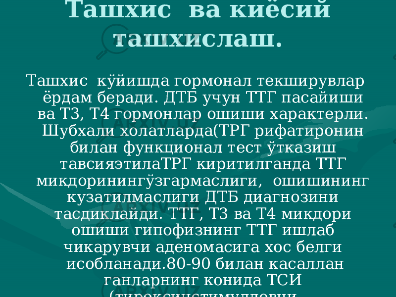 Ташхис ва киёсий ташхислаш. Ташхис кўйишда гормонал текширувлар ёрдам беради. ДТБ учун ТТГ пасайиши ва Т3, Т4 гормонлар ошиши характерли. Шубхали холат ларда(ТРГ рифатиронин билан функционал тест ўтказиш тавсияэтилаТРГ киритилганда ТТГ микдоринингўзгармаслиги, ошишининг кузатилмаслиги ДТБ диагнозини тасдиклайди. ТТГ, Т3 ва Т4 микдори ошиши гипофизнинг ТТГ ишлаб чикарувчи аденома сига хос белги исобланади.80-90 билан касаллан ганларнинг конида ТСИ (тироксинстимулловчи иммуноглобулин) аникланади. 