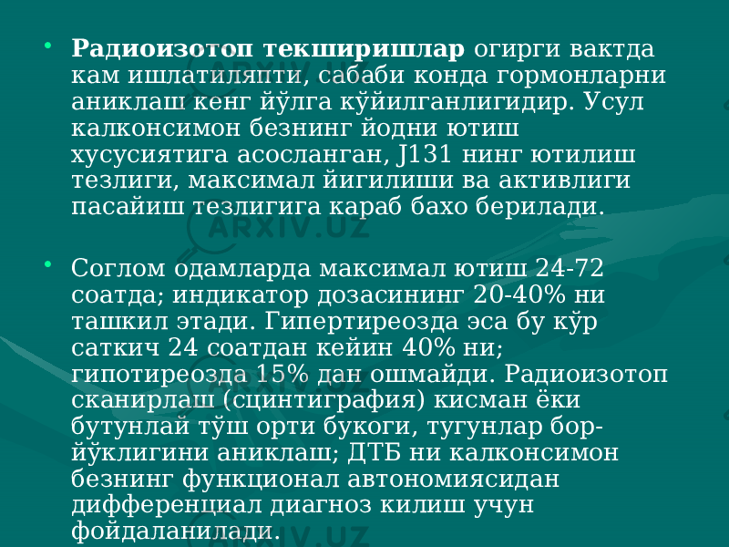 • Радиоизотоп текширишлар огирги вактда кам ишлатиляпти, сабаби конда гормонларни аниклаш кенг йўлга кўйилганлигидир. Усул калконсимон безнинг йодни ютиш хусусиятига асосланган, J131 нинг ютилиш тезлиги, максимал йигилиши ва активлиги пасайиш тезли гига караб бахо берилади. • Соглом одамларда максимал ютиш 24-72 соатда; индикатор дозасининг 20-40% ни ташкил этади. Гипертиреозда эса бу кўр саткич 24 соатдан кейин 40% ни; гипотиреозда 15% дан ошмайди. Радиоизотоп сканирлаш (сцинтиграфия) кисман ёки бутунлай тўш орти букоги, тугунлар бор- йўклигини аниклаш; ДТБ ни калконсимон безнинг функционал автономиясидан дифференциал диагноз килиш учун фойдаланилади. 