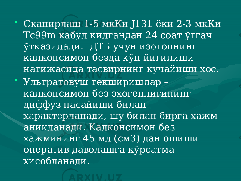 • Сканирлаш 1-5 мкКи J131 ёки 2-3 мкКи Тс99m кабул килган дан 24 соат ўтгач ўтказилади. ДТБ учун изотопнинг калконсимон безда кўп йигилиши натижасида тасвирнинг кучайиши хос. • Ультратовуш текширишлар – калконсимон без эхогенлигининг диффуз па сайиши билан характерланади, шу билан бирга хажм аникланади. Калконсимон без хажмининг 45 мл (см3) дан ошиши оператив даволашга кўр сатма хисобланади. 