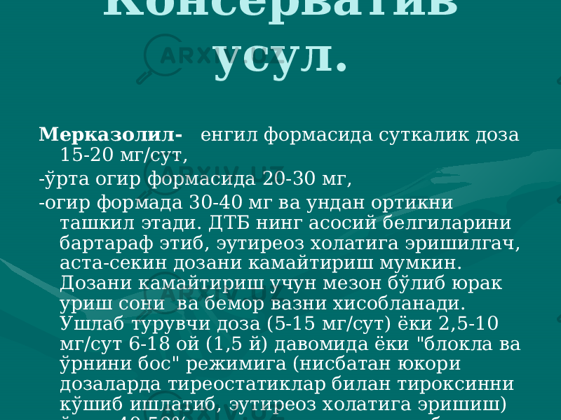 Консерватив усул. Мерказолил- енгил формасида суткалик доза 15-20 мг/сут, -ўрта огир формасида 20-30 мг, -огир формада 30-40 мг ва ундан ортикни ташкил этади. ДТБ нинг асосий бел гиларини бартараф этиб, эутиреоз холатига эришилгач, аста-се кин дозани камайтириш мумкин. Дозани камайтириш учун мезон бўлиб юрак уриш сони ва бемор вазни хисобланади. Ушлаб турувчи доза (5-15 мг/сут) ёки 2,5-10 мг/сут 6-18 ой (1,5 й) давомида ёки &#34;блокла ва ўрнини бос&#34; режимига (нисбатан юкори дозаларда ти реостатиклар билан тироксинни кўшиб ишлатиб, эутиреоз холати га эришиш) ўтиш 40-50% да узок ремиссияга олиб келади. 