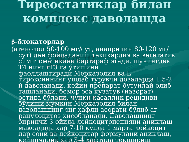 Тиреостатиклар билан комплекс даволашда  -блокаторлар (атенолол 50-100 мг/сут, анаприлин 80-120 мг/ сут) дан фойда ланиш тахикардия ва вегетатив симптоматикани бартараф этади, шунингдек Т4 нинг rT3 га ўтишини фаоллаштиради.Мерказолил ва L- тироксиннинг ушлаб турувчи дозаларда 1,5-2 й даволанади, кейин препарат бутунлай олиб ташланади, бемор эса кузатув (назорат) остида бўлади, чунки касаллик ре цидиви бўлиши мумкин.Мерказолил билан даволашнинг энг хафли асорати бўлиб аг ранулоцитоз хисобланади. Даволашнинг биринчи 3 ойида лейкоци топенияни аниклаш максадида хар 7-10 кунда 1 марта лейкоцит лар сони ва лейкоцитар формулани аниклаш, кейинчалик хар 3-4 хафтада текшириш ўтказиш тавсия этилади. 