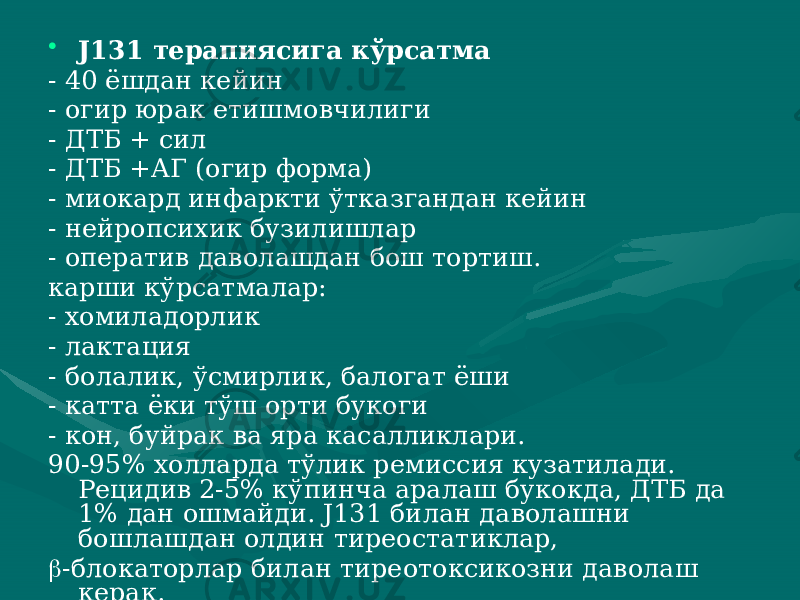 • J131 терапиясига кўрсатма - 40 ёшдан кейин - огир юрак етишмовчилиги - ДТБ + сил - ДТБ +АГ (огир форма) - миокард инфаркти ўтказгандан кейин - нейропсихик бузилишлар - оператив даволашдан бош тортиш. карши кўрсатмалар: - хомиладорлик - лактация - болалик, ўсмирлик, балогат ёши - катта ёки тўш орти букоги - кон, буйрак ва яра касалликлари. 90-95% холларда тўлик ремиссия кузатилади. Рецидив 2-5% кўпинча аралаш букокда, ДТБ да 1% дан ошмайди. J131 билан да волашни бошлашдан олдин тиреостатиклар,  -блокаторлар билан тиреотоксикозни даволаш керак. 