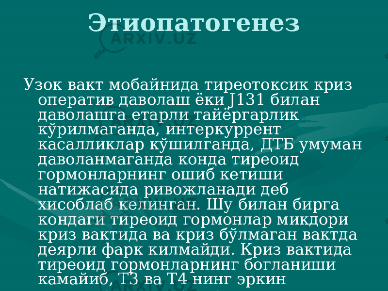 Этиопатогенез Узок вакт мобайнида тиреотоксик криз оператив даволаш ёки J131 билан даволашга етарли тайёргарлик кўрилмаганда, ин теркуррент касалликлар кўшилганда, ДТБ умуман даволанмаганда конда тиреоид гормонларнинг ошиб кетиши натижасида ривожлана ди деб хисоблаб келинган. Шу билан бирга кондаги тиреоид гор монлар микдори криз вактида ва криз бўлмаган вактда деярли фарк килмайди. Криз вактида тиреоид гормонларнинг богланиши камайиб, Т3 ва Т4 нинг эркин шакллари микдори ортади.. 