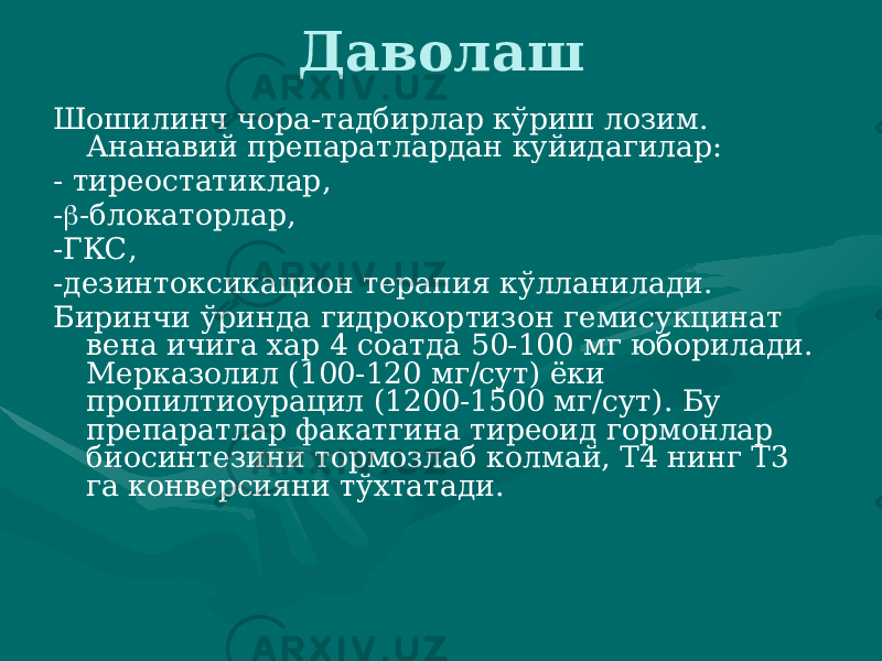 Даволаш Шошилинч чора-тадбирлар кўриш лозим. Ананавий препаратлардан куйидагилар: - тиреостатиклар, -  -блокаторлар, -ГКС, -дезинтоксикацион терапия кўлланилади. Биринчи ўринда гидрокортизон гемисукцинат вена ичига хар 4 соатда 50-100 мг юборилади. Мерказолил (100-120 мг/сут) ёки пропилтиоурацил (1200-1500 мг/сут). Бу препаратлар факатгина тиреоид гормонлар биосинтезини тормозлаб колмай, Т4 нинг Т3 га конверсияни тўхтатади. 