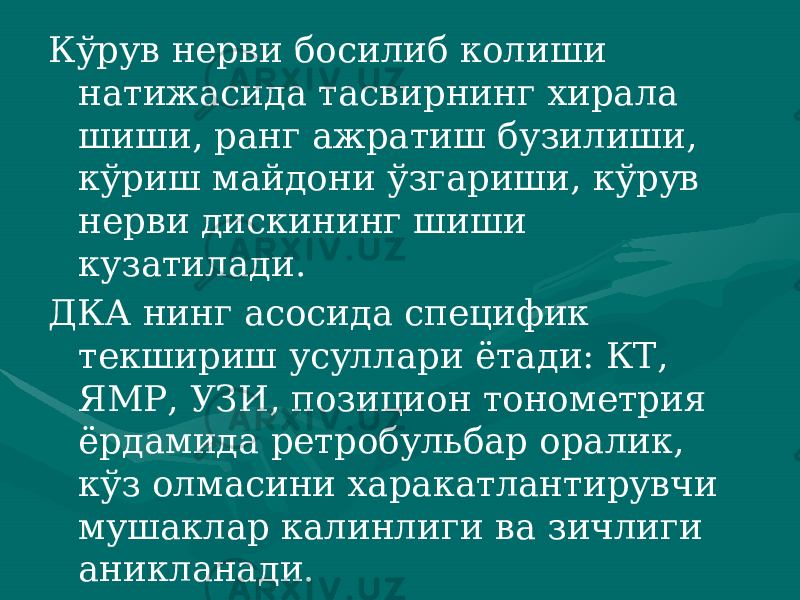 Кўрув нерви босилиб колиши натижасида тасвирнинг хирала шиши, ранг ажратиш бузилиши, кўриш майдони ўзгариши, кўрув нерви дискининг шиши кузатилади. ДКА нинг асосида специфик текшириш усуллари ётади: КТ, ЯМР, УЗИ, позицион тонометрия ёрдамида ретробульбар оралик, кўз олмасини харакатлантирувчи мушаклар калинлиги ва зичлиги аникланади. 