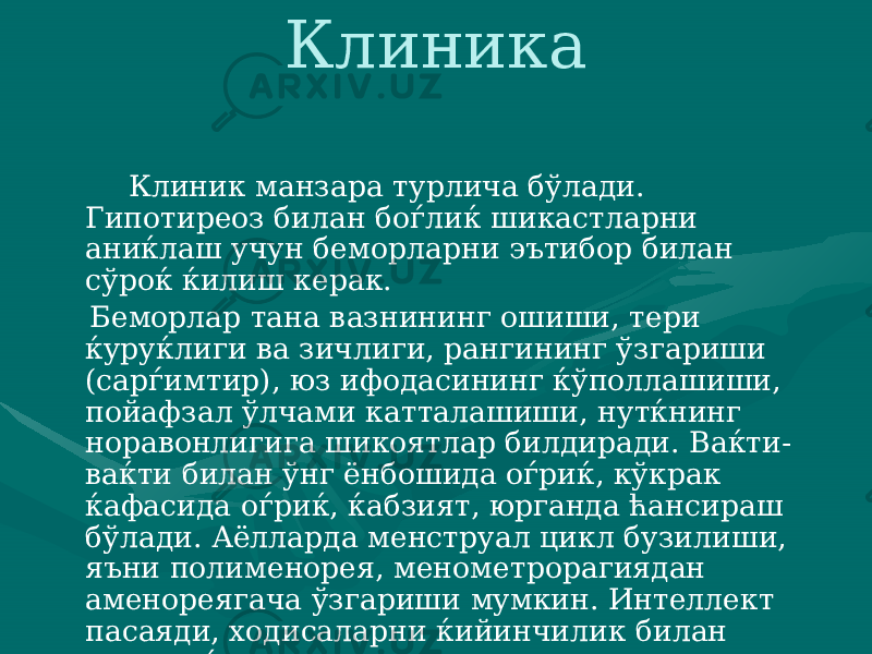 Клиника Клиник манзара турлича бўлади. Гипотиреоз билан боѓлиќ шикастларни аниќлаш учун беморларни эътибор билан сўроќ ќилиш керак. Беморлар тана вазнининг ошиши, тери ќуруќли ги ва зичлиги, рангининг ўзгариши (сарѓимтир), юз ифодасининг ќўполлашиши, пойафзал ўлчами катталашиши, нутќнинг норавонли гига шикоятлар билдиради. Ваќти- ваќти билан ўнг ёнбошида оѓриќ, кўкрак ќафасида оѓриќ, ќабзият, юрганда ћансираш бўлади. Аёлларда менструал цикл бузилиши, яъни полименорея, меномет рорагиядан аменореягача ўзгариши мумкин. Интеллект пасаяди, ходисаларни ќийинчилик билан анализ ќилади, хотира кескин па саяди. 