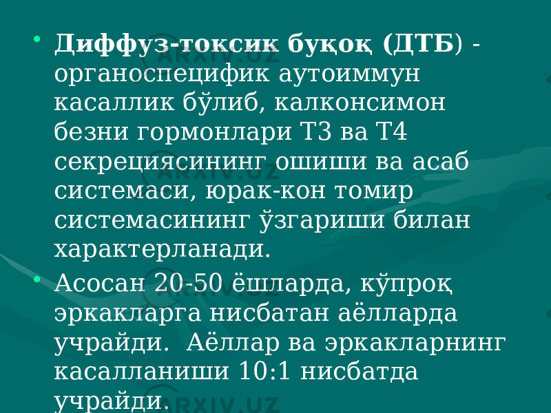 • Диффуз-токсик буқоқ (ДТБ ) - органоспецифик аутоиммун касаллик бўлиб, калконсимон безни гор монлари Т3 ва Т4 секрециясининг ошиши ва асаб системаси, юрак-кон томир системасининг ўзгариши билан характерланади. • Асосан 20-50 ёшларда, кўпроқ эркакларга нисбатан аёллар да учрайди. Аёллар ва эркакларнинг касалланиши 10:1 нисбатда учрайди. 