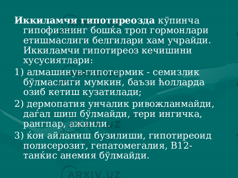 Иккиламчи гипотиреозда кўпинча гипофизнинг бошќа троп гормонлари етишмаслиги белгилари хам учрайди. Иккиламчи гипо тиреоз кечишини хусусиятлари: 1) алмашинув-гипотермик - семизлик бўлмаслиги мумкин, баъзи ћолларда озиб кетиш кузатилади; 2) дермопатия унчалик ривожланмайди, даѓал шиш бўлмайди, тери ингичка, рангпар, ажинли. 3) ќон айланиш бузилиши, гипотиреоид полисерозит, гепато мегалия, В12- танќис анемия бўлмайди. 