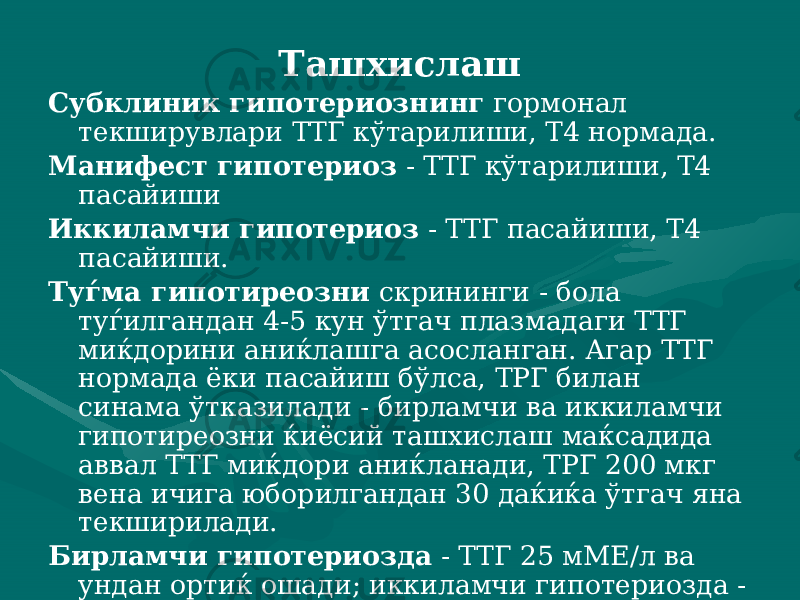 Ташхислаш Субклиник гипотериознинг гормонал текширувлари ТТГ кўтарилиши, Т4 нормада. Манифест гипотериоз - ТТГ кўтарилиши, Т4 пасайиши Иккиламчи гипотериоз - ТТГ пасайиши, Т4 пасайиши. Туѓма гипотиреозни скрининги - бола туѓилгандан 4-5 кун ўтгач плазмадаги ТТГ миќдорини аниќлашга асосланган. Агар ТТГ нормада ёки пасайиш бўлса, ТРГ билан синама ўтказилади - бирламчи ва иккиламчи гипотиреозни ќиёсий ташхислаш маќсадида аввал ТТГ миќдори аниќланади, ТРГ 200 мкг вена ичига юборилгандан 30 даќиќа ўтгач яна текширилади. Бирламчи гипотериозда - ТТГ 25 мМЕ/л ва ундан ортиќ оша ди; иккиламчи гипотериозда - ТТГ миќдори ўзгармайди. 