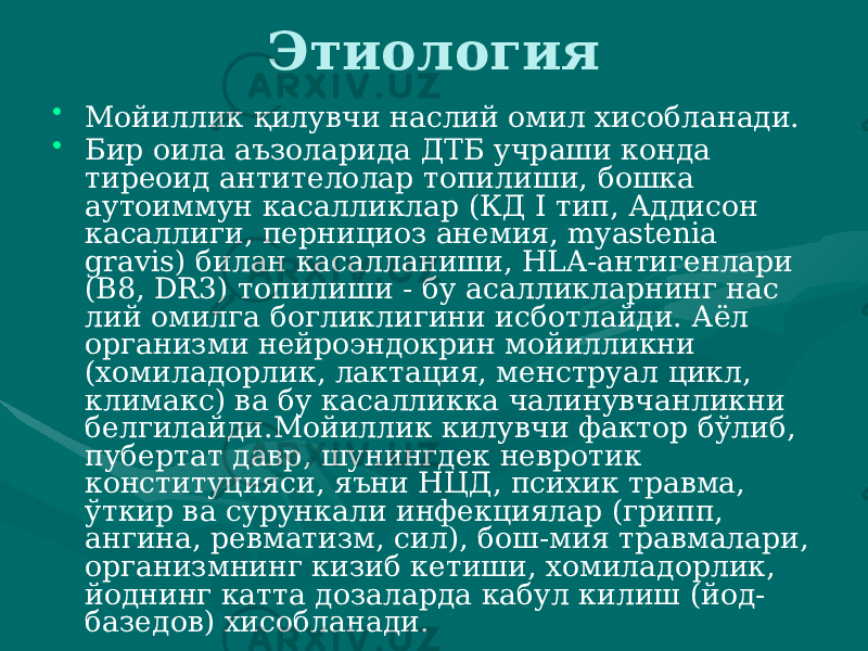 Этиология • Мойиллик қилувчи наслий омил хисобланади. • Бир оила аъзоларида ДТБ учраши конда тиреоид антителолар топили ши, бошка аутоиммун касалликлар (КД I тип, Аддисон касаллиги, пернициоз анемия, myastenia gravis) билан касалланиши, HLA-антигенлари (B8, DR3) топилиши - бу асалликларнинг нас лий омилга богликлигини исботлайди. Аёл организми нейроэндок рин мойилликни (хомиладорлик, лактация, менструал цикл, кли макс) ва бу касалликка чалинувчанликни белгилайди.Мойиллик килувчи фактор бўлиб, пубертат давр, шунингдек невротик конституцияси, яъни НЦД, психик травма, ўткир ва су рункали инфекциялар (грипп, ангина, ревматизм, сил), бош-мия травмалари, организмнинг кизиб кетиши, хомиладорлик, йоднинг катта дозаларда кабул килиш (йод- базедов) хисобланади. 