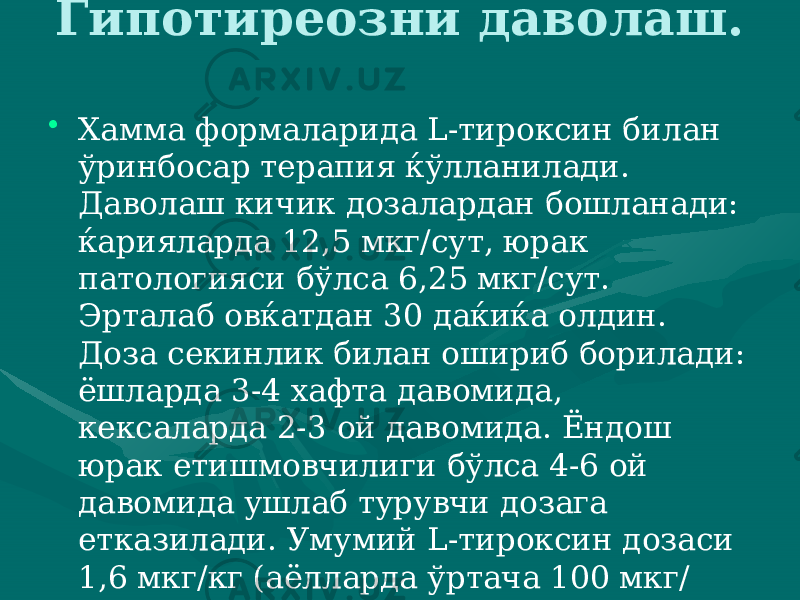 Гипотиреозни даволаш. • Хамма формаларида L-тироксин билан ўринбосар терапия ќўлланилади. Даволаш кичик дозалардан бошланади: ќа рияларда 12,5 мкг/сут, юрак патологияси бўлса 6,25 мкг/сут. Эрталаб овќатдан 30 даќиќа олдин. Доза секинлик билан ошириб борилади: ёшларда 3-4 хафта давомида, кексаларда 2-3 ой даво мида. Ёндош юрак етишмовчилиги бўлса 4-6 ой давомида ушлаб турувчи дозага етказилади. Умумий L-тироксин дозаси 1,6 мкг/кг (аёлларда ўртача 100 мкг/ сут, эркакларда 150 мкг/сут) хисобланади. 