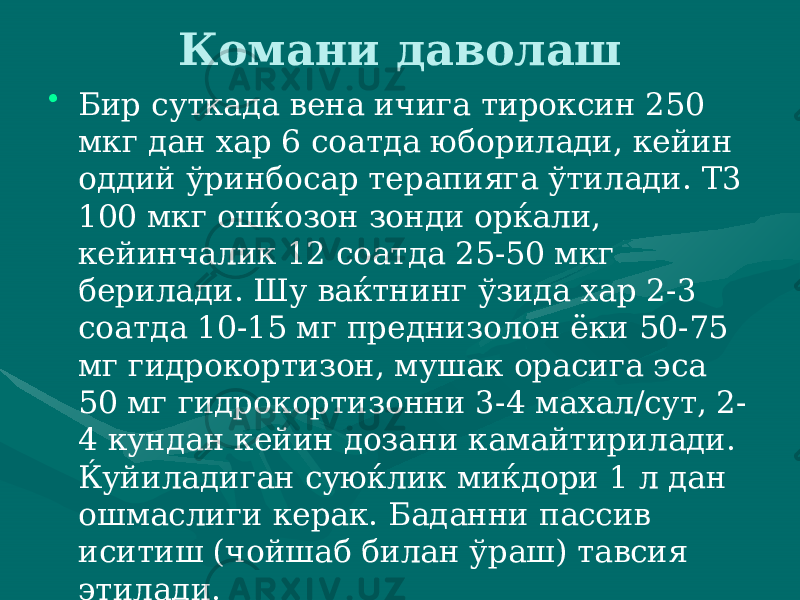 Комани даволаш • Бир суткада вена ичига тироксин 250 мкг дан хар 6 соатда юборилади, кейин оддий ўринбосар терапияга ўтилади. Т3 100 мкг ошќозон зонди орќали, кейинчалик 12 соат да 25-50 мкг берилади. Шу ваќтнинг ўзида хар 2-3 соатда 10-15 мг преднизолон ёки 50-75 мг гидрокортизон, мушак орасига эса 50 мг гидрокортизонни 3-4 махал/сут, 2- 4 кундан кейин дозани камайтирилади. Ќуйиладиган суюќлик миќдори 1 л дан ошмаслиги керак. Баданни пассив иситиш (чойшаб билан ўраш) тавсия эти лади. 