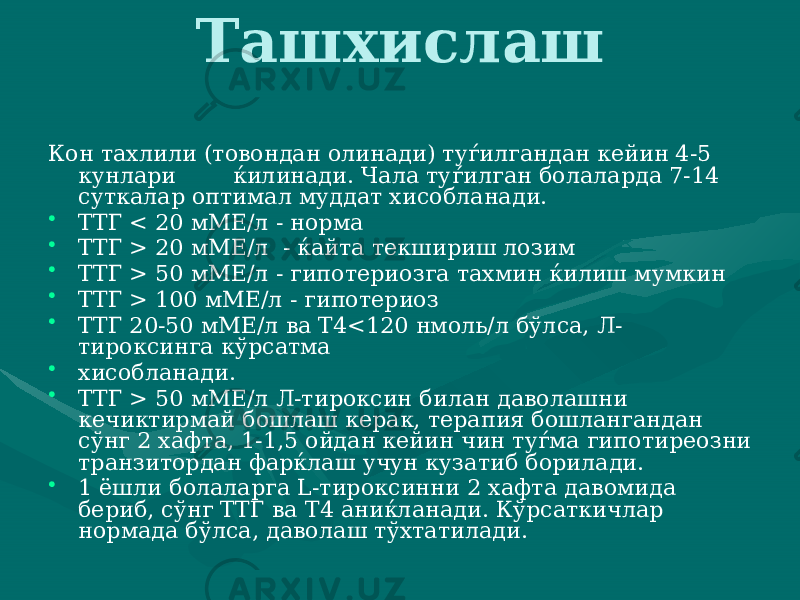 Ташхислаш Кон тахлили (товондан олинади) туѓилгандан кейин 4-5 кунлари ќилинади. Чала туѓилган болаларда 7-14 сут калар оптимал муддат хисобланади. • ТТГ < 20 мМЕ/л - норма • ТТГ > 20 мМЕ/л - ќайта текшириш лозим • ТТГ > 50 мМЕ/л - гипотериозга тахмин ќилиш мумкин • ТТГ > 100 мМЕ/л - гипотериоз • ТТГ 20-50 мМЕ/л ва Т4<120 нмоль/л бўлса, Л- тироксинга кўрсатма • хисобланади. • ТТГ > 50 мМЕ/л Л-тироксин билан даволашни кечиктирмай бошлаш керак, терапия бошлангандан сўнг 2 хафта, 1-1,5 ойдан кейин чин туѓма гипотиреозни транзитордан фарќлаш учун куза тиб борилади. • 1 ёшли болаларга L-тироксинни 2 хафта давомида бериб, сўнг ТТГ ва Т4 аниќланади. Кўрсаткичлар нормада бўлса, даво лаш тўхтатилади. 