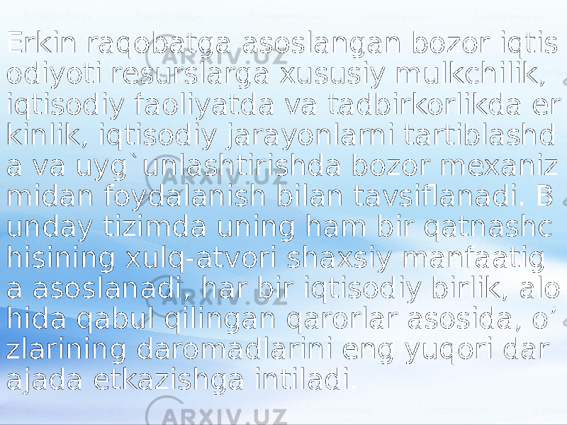 Erkin raqobatga asoslangan bozor iqtis odiyoti resurslarga xususiy mulkchilik, iqtisodiy faoliyatda va tadbirkorlikda er kinlik, iqtisodiy jarayonlarni tartiblashd a va uyg`unlashtirishda bozor mexaniz midan foydalanish bilan tavsiflanadi. B unday tizimda uning ham bir qatnashc hisining xulq-atvori shaxsiy manfaatig a asoslanadi, har bir iqtisodiy birlik, alo hida qabul qilingan qarorlar asosida, o’ zlarining daromadlarini eng yuqori dar ajada etkazishga intiladi. 