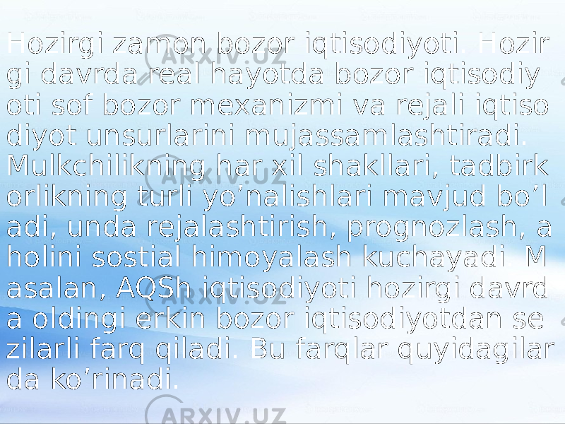 Hozirgi zamon bozor iqtisodiyoti. Hozir gi davrda real hayotda bozor iqtisodiy oti sof bozor mexanizmi va rejali iqtiso diyot unsurlarini mujassamlashtiradi. Mulkchilikning har xil shakllari, tadbirk orlikning turli yo’nalishlari mavjud bo’l adi, unda rejalashtirish, prognozlash, a holini sostial himoyalash kuchayadi. M asalan, AQSh iqtisodiyoti hozirgi davrd a oldingi erkin bozor iqtisodiyotdan se zilarli farq qiladi. Bu farqlar quyidagilar da ko’rinadi. 