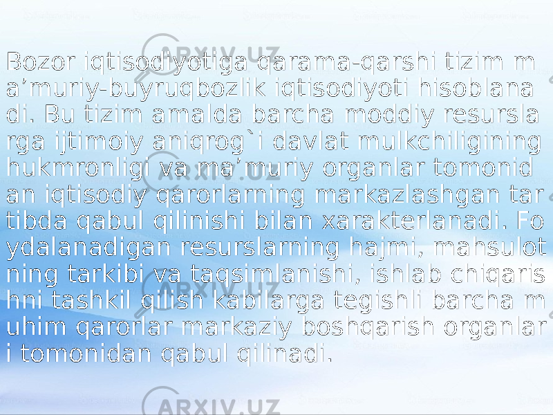 Bozor iqtisodiyotiga qarama-qarshi tizim m a’muriy-buyruqbozlik iqtisodiyoti hisoblana di. Bu tizim amalda barcha moddiy resursla rga ijtimoiy aniqrog`i davlat mulkchiligining hukmronligi va ma’muriy organlar tomonid an iqtisodiy qarorlarning markazlashgan tar tibda qabul qilinishi bilan xarakterlanadi. Fo ydalanadigan resurslarning hajmi, mahsulot ning tarkibi va taqsimlanishi, ishlab chiqaris hni tashkil qilish kabilarga tegishli barcha m uhim qarorlar markaziy boshqarish organlar i tomonidan qabul qilinadi. 