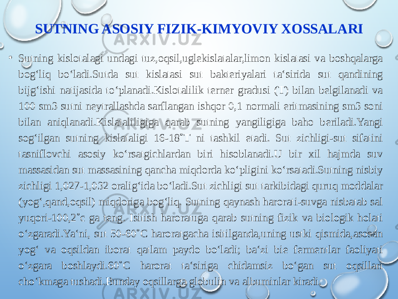 SUTNING ASOSIY FIZIK-KIMYOVIY XOSSALARI • Sutning kislotalagi undagi tuz,oqsil,uglekislatalar,limon kislatasi va boshqalarga bog‘liq bo‘ladi.Sutda sut kislatasi sut bakteriyalari ta‘sirida sut qandining bijg‘ishi natijasida to‘planadi.Kislotalilik terner gradusi (T) bilan belgilanadi va 100 sm3 sutni neytrallashda sarflangan ishqor 0,1 normali eritmasining sm3 soni bilan aniqlanadi.Kislataliligiga qarab sutning yangiligiga baho beriladi.Yangi sog‘ilgan sutning kislataligi 16-18˚T ni tashkil etadi. Sut zichligi-sut sifatini tasniflovchi asosiy ko‘rsatgichlardan biri hisoblanadi.U bir xil hajmda suv massasidan sut massasining qancha miqdorda ko‘pligini ko‘rsatadi.Sutning nisbiy zichligi 1,027-1,032 oralig‘ida bo‘ladi.Sut zichligi sut tarkibidagi quruq moddalar (yog‘,qand,oqsil) miqdoriga bog‘liq. Sutning qaynash harorati-suvga nisbatab sal yuqori-100,2˚c ga teng. Isitish haroratuga qarab sutning fizik va biologik holati o‘zgaradi.Ya‘ni, sut 50-60˚C haroratgacha isitilganda,uning ustki qismida,asosan yog‘ va oqsildan iborat qatlam paydo bo‘ladi; ba‘zi bie fermentlar faoliyati o‘zgara boshlaydi.60˚C harorat ta‘siriga chidamsiz bo‘gan sut oqsillari cho‘kmaga tushadi.Bunday oqsillarga globulin va albuminlar kiradi. 