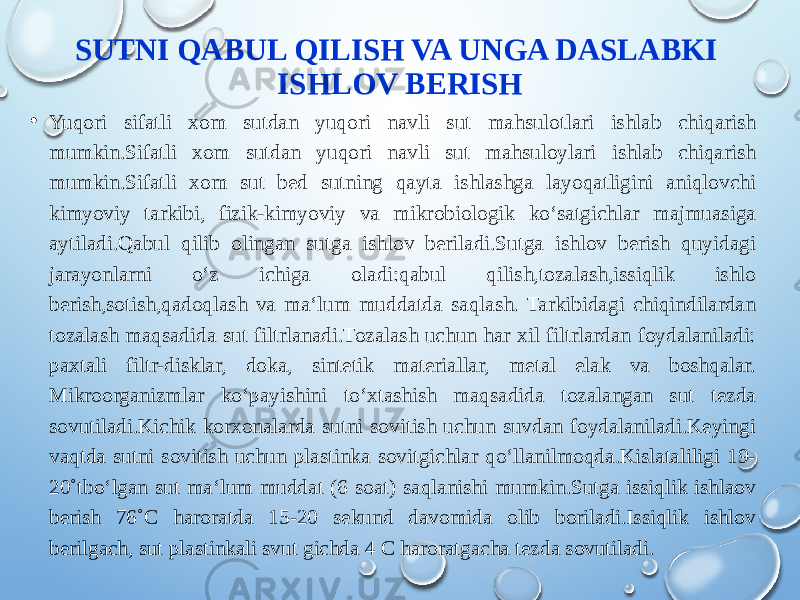 SUTNI QABUL QILISH VA UNGA DASLABKI ISHLOV BERISH • Yuqori sifatli xom sutdan yuqori navli sut mahsulotlari ishlab chiqarish mumkin.Sifatli xom sutdan yuqori navli sut mahsuloylari ishlab chiqarish mumkin.Sifatli xom sut bed sutning qayta ishlashga layoqatligini aniqlovchi kimyoviy tarkibi, fizik-kimyoviy va mikrobiologik ko‘satgichlar majmuasiga aytiladi.Qabul qilib olingan sutga ishlov beriladi.Sutga ishlov berish quyidagi jarayonlarni o‘z ichiga oladi:qabul qilish,tozalash,issiqlik ishlo berish,sotish,qadoqlash va ma‘lum muddatda saqlash. Tarkibidagi chiqindilardan tozalash maqsadida sut filtrlanadi.Tozalash uchun har xil filtrlardan foydalaniladi: paxtali filtr-disklar, doka, sintetik materiallar, metal elak va boshqalar. Mikroorganizmlar ko‘payishini to‘xtashish maqsadida tozalangan sut tezda sovutiladi.Kichik korxonalarda sutni sovitish uchun suvdan foydalaniladi.Keyingi vaqtda sutni sovitish uchun plastinka sovitgichlar qo‘llanilmoqda.Kislataliligi 19- 20˚tbo‘lgan sut ma‘lum muddat (6 soat) saqlanishi mumkin.Sutga issiqlik ishlaov berish 76˚C haroratda 15-20 sekund davomida olib boriladi.Issiqlik ishlov berilgach, sut plastinkali svut gichda 4 C haroratgacha tezda sovutiladi. 