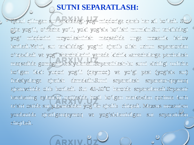 SUTNI SEPARATLASH: • Qabul qilingan sut tarkibidagi yog‘ miqdoriga qarab har xil bo‘ladi. Sut o‘ta yog‘li, o‘rtacha yo‘li, yoki yog‘siz bo‘lishi mumkin.Sut tarkibidagi yog‘ miqdorini meyorlashtirish maqsadida unga mexanik ishlov beriladi.Ya‘ni, sut tarkibidagi yog‘ni ajratib olish uchun separatordan o‘tqaziladi va yog‘ sharchalarini yanada kichik zarrachalarga parchalash maqsadida gomogenizatsiyalanadi.Separatirlash-bu sutni zichligi turlicha bo‘lgan ikki: yuqori yog‘li (qaymoq) va yo‘gi past (yog‘siz sut) fraksiyalarga ajratish demakdir.Sutni separatlash separator-qaymoq ajratuvchida olib boriladi. Sut 45-50˚C harotda separatlanadi.Separatir barabaning aylanishi natijasida hosil bo‘lgan markazdan qochma kuch ta‘siri ostida sut plazmasidan yog‘lar ajralib chiqadi. Maxsus mexanizm yordamida ajratilganqaymoq va yog‘sizlantirilgan sut separatirdan chiqiladi. 