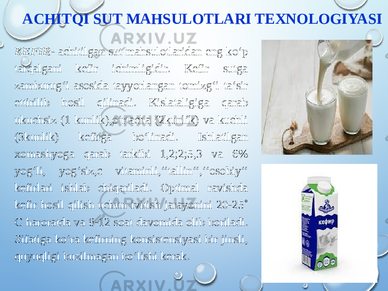 ACHITQI SUT MAHSULOTLARI TEXNOLOGIYASI KEFIR - achitilgan sut mahsulotlaridan eng ko‘p tarqalgani kefir ichimligidir. Kefir sutga zamburug‘i asosida tayyorlangan tomizg‘i ta‘sir ettirilib hosil qilinadi. Kislataligiga qarab ukuchsiz (1 kunlik),o‘rtacha (2kunlik) va kuchli (3kunlik) kefirga bo‘linadi. Ishlatilgan xomashyoga qarab tarkibi 1,2;2;5,3 va 6% yog‘li, yog‘siz,c vitaminli,‘‘tallin‘‘,‘‘osobiy‘‘ kefirlari ishlab chiqariladi. Optimal ravishda kefir hosil qilish uchun ivitish jarayonini 20-25˚ C haroratda va 8-12 soat davomida olib boriladi. Sifatiga ko‘ra kefirning konsistensiyasi bir jinsli, quyuqligi buzilmagan bo‘lishi kerak. 