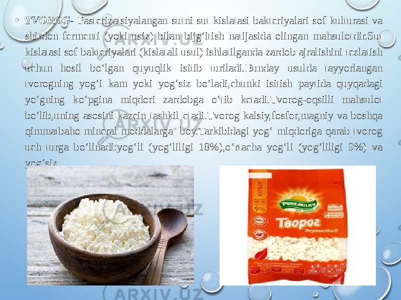 • TVOROG - Pasterizatsiyalangan sutni sut kislatasi bakteriyalari sof kulturasi va shirdon fermenti (yoki usiz) bilan bijg‘itish natijasida olingan mahsulotdir.Sut kislatasi sof bakteriyalari (kislatali usul) ishlatilganda zardob ajralishini tezlatish uchun hosil bo‘lgan quyuqlik isitib turiladi.Bunday usulda tayyorlangan tvorogning yog‘i kam yoki yog‘siz bo‘ladi,chunki isitish paytida quyqadagi yo‘gning ko‘pgina miqdori zardobga o‘tib ketadi.Tvorog-oqsilli mahsulot bo‘lib,uning asosini kazein tashkil etadi.Tvorog kalsiy,fosfor,magniy va boshqa qimmatbaho mineral moddalarga boy.Tarkibidagi yog‘ miqdoriga qarab tvorog uch turga bo‘linadi:yog‘li (yog‘liligi 18%),o‘rtacha yog‘li (yog‘liligi 9%) va yog‘siz. 