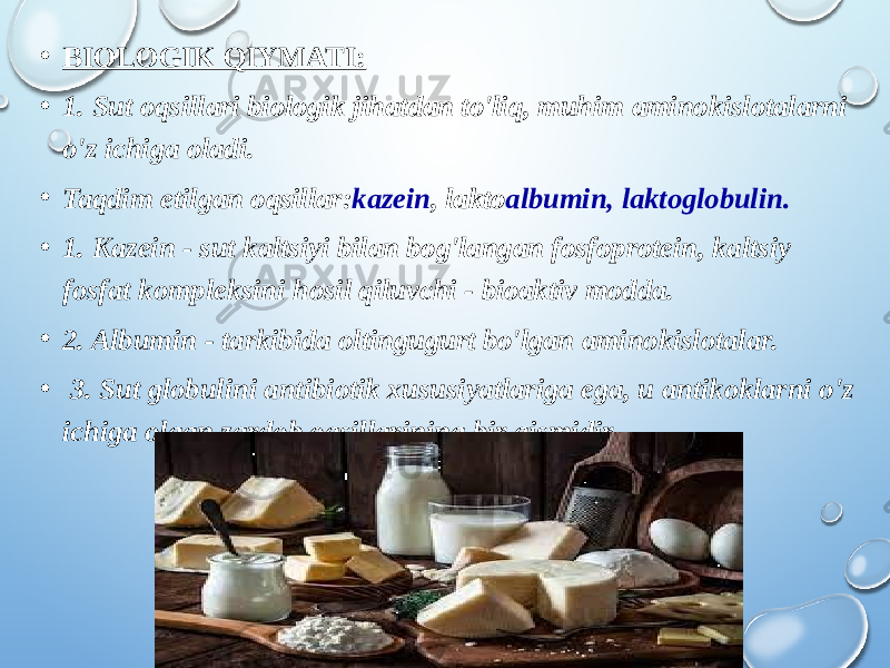 • BIOLOGIK QIYMATI: • 1 . Sut oqsillari biologik jihatdan to&#39;liq, muhim aminokislotalarni o&#39;z ichiga oladi. • Taqdim etilgan oqsillar: kazein , lakto albumin, laktoglobulin. • 1. Kazein - sut kaltsiyi bilan bog&#39;langan fosfoprotein, kaltsiy fosfat kompleksini hosil qiluvchi - bioaktiv modda. • 2. Albumin - tarkibida oltingugurt bo&#39;lgan aminokislotalar. • 3. Sut globulini antibiotik xususiyatlariga ega, u antikoklarni o&#39;z ichiga olgan zardob oqsillarining bir qismidir. 