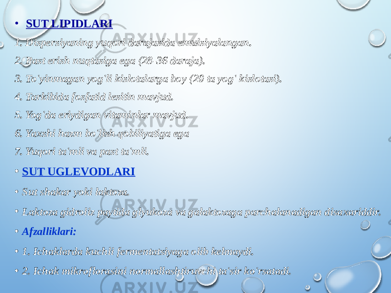 • SUT LIPIDLARI 1. Dispersiyaning yuqori darajasida emulsiyalangan. 2. Past erish nuqtasiga ega (28-36 daraja). 3. To&#39;yinmagan yog&#39;li kislotalarga boy (20 ta yog&#39; kislotasi). 4. Tarkibida fosfatid lesitin mavjud. 5. Yog&#39;da eriydigan vitaminlar mavjud. 6. Yaxshi hazm bo&#39;lish qobiliyatiga ega 7. Yuqori ta&#39;mli va past ta&#39;mli. • SUT UGLEVODLARI • Sut shakar yoki laktoza. • Laktoza gidroliz paytida glyukoza va galaktozaga parchalanadigan disaxariddir. • Afzalliklari: • 1. Ichaklarda kuchli fermentatsiyaga olib kelmaydi. • 2. Ichak mikroflorasini normallashtiruvchi ta&#39;sir ko&#39;rsatadi. 