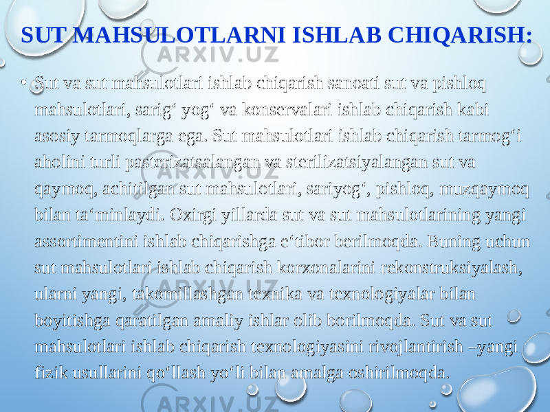 SUT MAHSULOTLARNI ISHLAB CHIQARISH: • Sut va sut mahsulotlari ishlab chiqarish sanoati sut va pishloq mahsulotlari, sarig‘ yog‘ va konservalari ishlab chiqarish kabi asosiy tarmoqlarga ega. Sut mahsulotlari ishlab chiqarish tarmog‘i aholini turli pasterizatsalangan va sterilizatsiyalangan sut va qaymoq, achitilgan sut mahsulotlari, sariyog‘, pishloq, muzqaymoq bilan ta‘minlaydi. Oxirgi yillarda sut va sut mahsulotlarining yangi assortimentini ishlab chiqarishga e‘tibor berilmoqda. Buning uchun sut mahsulotlari ishlab chiqarish korxonalarini rekonstruksiyalash, ularni yangi, takomillashgan texnika va texnologiyalar bilan boyitishga qaratilgan amaliy ishlar olib borilmoqda. Sut va sut mahsulotlari ishlab chiqarish texnologiyasini rivojlantirish –yangi fizik usullarini qo‘llash yo‘li bilan amalga oshirilmoqda. 