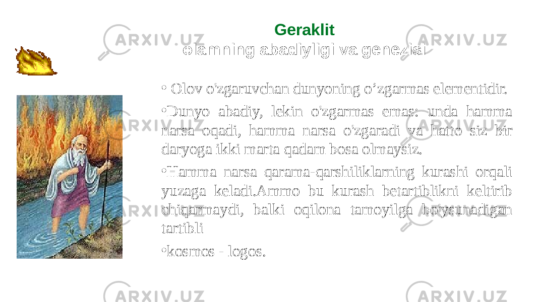 Geraklit olamning abadiyligi va genezisi • Olov o&#39;zgaruvchan dunyoning o’zgarmas elementidir. • Dunyo abadiy, lekin o&#39;zgarmas emas: unda hamma narsa oqadi, hamma narsa o&#39;zgaradi va hatto siz bir daryoga ikki marta qadam bosa olmaysiz. • Hamma narsa qarama-qarshiliklarning kurashi orqali yuzaga keladi.Ammo bu kurash betartiblikni keltirib chiqarmaydi, balki oqilona tamoyilga bo&#39;ysunadigan tartibli • kosmos - logos. 