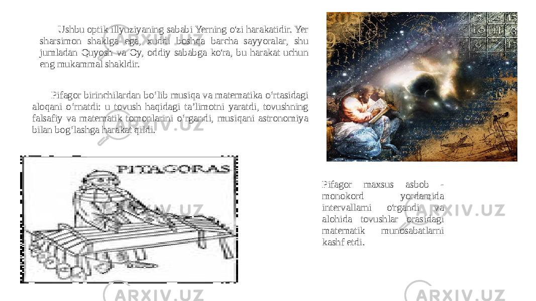  Ushbu optik illyuziyaning sababi Yerning o&#39;zi harakatidir. Yer sharsimon shaklga ega, xuddi boshqa barcha sayyoralar, shu jumladan Quyosh va Oy, oddiy sababga ko&#39;ra, bu harakat uchun eng mukammal shakldir. Pifagor birinchilardan boʻlib musiqa va matematika oʻrtasidagi aloqani oʻrnatdi: u tovush haqidagi taʼlimotni yaratdi, tovushning falsafiy va matematik tomonlarini oʻrgandi, musiqani astronomiya bilan bogʻlashga harakat qildi. Pifagor maxsus asbob - monokord yordamida intervallarni o&#39;rgandi va alohida tovushlar orasidagi matematik munosabatlarni kashf etdi. 