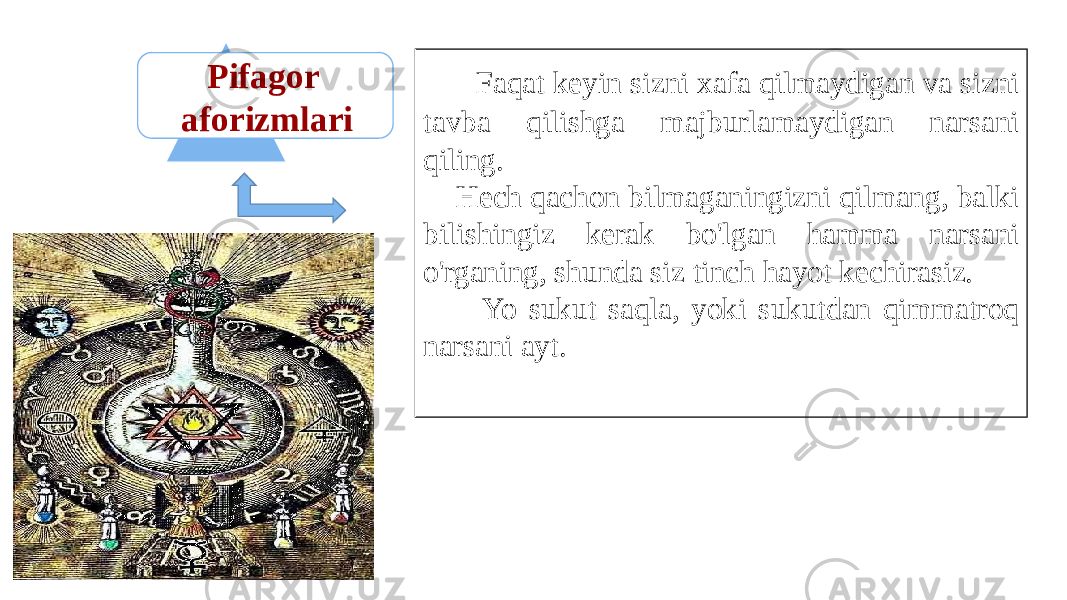 Pifagor aforizmlari Faqat keyin sizni xafa qilmaydigan va sizni tavba qilishga majburlamaydigan narsani qiling. Hech qachon bilmaganingizni qilmang, balki bilishingiz kerak bo&#39;lgan hamma narsani o&#39;rganing, shunda siz tinch hayot kechirasiz. Yo sukut saqla, yoki sukutdan qimmatroq narsani ayt. 