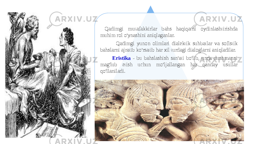 19 Qadimgi mutafakkirlar bahs haqiqatni oydinlashtirishda muhim rol o&#39;ynashini aniqlaganlar. Qadimgi yunon olimlari dialektik suhbatlar va sofistik bahslarni ajratib ko&#39;rsatib har xil turdagi dialoglarni aniqladilar. Eristika - bu bahslashish san&#39;ati bo&#39;lib, unda dushmanni mag&#39;lub etish uchun mo&#39;ljallangan har qanday usullar qo&#39;llaniladi. 