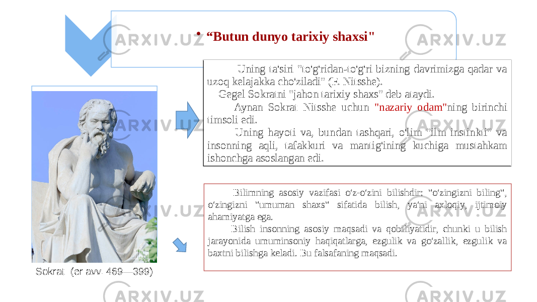 • “ Butun dunyo tarixiy shaxsi&#34; Uning ta&#39;siri &#34;to&#39;g&#39;ridan-to&#39;g&#39;ri bizning davrimizga qadar va uzoq kelajakka cho&#39;ziladi&#34; (F. Nitsshe). Gegel Sokratni &#34;jahon tarixiy shaxs&#34; deb ataydi. Aynan Sokrat Nitsshe uchun &#34;nazariy odam&#34; ning birinchi timsoli edi. Uning hayoti va, bundan tashqari, o&#39;lim &#34;ilm instinkti&#34; va insonning aqli, tafakkuri va mantig&#39;ining kuchiga mustahkam ishonchga asoslangan edi. Bilimning asosiy vazifasi o&#39;z-o&#39;zini bilishdir: &#34;o&#39;zingizni biling&#34;, o&#39;zingizni &#34;umuman shaxs&#34; sifatida bilish, ya&#39;ni axloqiy, ijtimoiy ahamiyatga ega. Bilish insonning asosiy maqsadi va qobiliyatidir, chunki u bilish jarayonida umuminsoniy haqiqatlarga, ezgulik va go&#39;zallik, ezgulik va baxtni bilishga keladi. Bu falsafaning maqsadi. Sokrat (er avv. 469—399) 