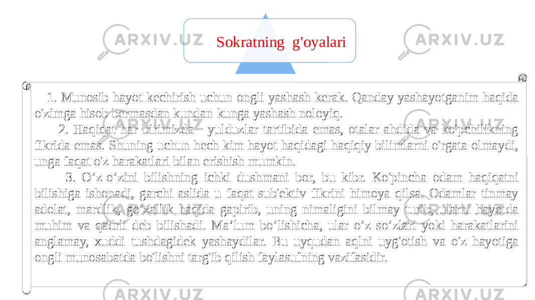 22 Sokratning g&#39;oyalari 1. Munosib hayot kechirish uchun ongli yashash kerak. Qanday yashayotganim haqida o&#39;zimga hisob bermasdan kundan-kunga yashash noloyiq. 2. Haqiqat har birimizda - yulduzlar tartibida emas, otalar ahdida va ko&#39;pchilikning fikrida emas. Shuning uchun hech kim hayot haqidagi haqiqiy bilimlarni o&#39;rgata olmaydi, unga faqat o&#39;z harakatlari bilan erishish mumkin. 3. O‘z-o‘zini bilishning ichki dushmani bor, bu kibr. Ko&#39;pincha odam haqiqatni bilishiga ishonadi, garchi aslida u faqat sub&#39;ektiv fikrini himoya qilsa. Odamlar tinmay adolat, mardlik, go‘zallik haqida gapirib, uning nimaligini bilmay turib, ularni hayotda muhim va qadrli deb bilishadi. Ma’lum bo‘lishicha, ular o‘z so‘zlari yoki harakatlarini anglamay, xuddi tushdagidek yashaydilar. Bu uyqudan aqlni uyg&#39;otish va o&#39;z hayotiga ongli munosabatda bo&#39;lishni targ&#39;ib qilish faylasufning vazifasidir. 