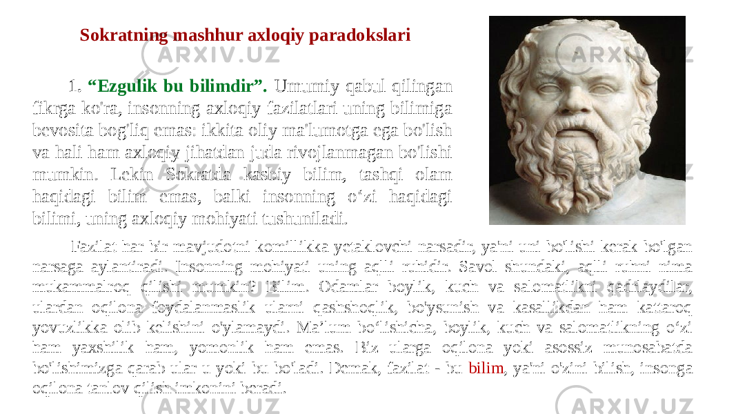  1. “Ezgulik bu bilimdir”. Umumiy qabul qilingan fikrga ko&#39;ra, insonning axloqiy fazilatlari uning bilimiga bevosita bog&#39;liq emas: ikkita oliy ma&#39;lumotga ega bo&#39;lish va hali ham axloqiy jihatdan juda rivojlanmagan bo&#39;lishi mumkin. Lekin Sokratda kasbiy bilim, tashqi olam haqidagi bilim emas, balki insonning o‘zi haqidagi bilimi, uning axloqiy mohiyati tushuniladi. Sokratning mashhur axloqiy paradokslari Fazilat har bir mavjudotni komillikka yetaklovchi narsadir, ya&#39;ni uni bo&#39;lishi kerak bo&#39;lgan narsaga aylantiradi. Insonning mohiyati uning aqlli ruhidir. Savol shundaki, aqlli ruhni nima mukammalroq qilishi mumkin? Bilim. Odamlar boylik, kuch va salomatlikni qadrlaydilar, ulardan oqilona foydalanmaslik ularni qashshoqlik, bo&#39;ysunish va kasallikdan ham kattaroq yovuzlikka olib kelishini o&#39;ylamaydi. Ma’lum bo‘lishicha, boylik, kuch va salomatlikning o‘zi ham yaxshilik ham, yomonlik ham emas. Biz ularga oqilona yoki asossiz munosabatda bo&#39;lishimizga qarab ular u yoki bu bo&#39;ladi. Demak, fazilat - bu bilim , ya&#39;ni o&#39;zini bilish, insonga oqilona tanlov qilish imkonini beradi. 