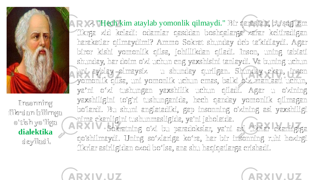  2. &#34;Hech kim ataylab yomonlik qilmaydi.&#34; Bir qarashda, bu sog&#39;lom fikrga zid keladi: odamlar qasddan boshqalarga zarar keltiradigan harakatlar qilmaydimi? Ammo Sokrat shunday deb ta&#39;kidlaydi. Agar biror kishi yomonlik qilsa, johillikdan qiladi. Inson, uning tabiati shunday, har doim o&#39;zi uchun eng yaxshisini tanlaydi. Va buning uchun uni ayblay olmaysiz - u shunday qurilgan. Shunday ekan, inson yomonlik qilsa, uni yomonlik uchun emas, balki o‘z manfaati uchun, ya’ni o‘zi tushungan yaxshilik uchun qiladi. Agar u o&#39;zining yaxshiligini to&#39;g&#39;ri tushunganida, hech qanday yomonlik qilmagan bo&#39;lardi. Bu shuni anglatadiki, gap insonning o&#39;zining asl yaxshiligi nima ekanligini tushunmasligida, ya&#39;ni jaholatda. Sokratning o&#39;zi bu paradokslar, ya&#39;ni asl fikrlar ekanligiga qo&#39;shilmaydi. Uning so‘zlariga ko‘ra, har bir insonning ruhi hozirgi fikrlar asirligidan ozod bo‘lsa, ana shu haqiqatlarga erishadi.Insonning fikrdan bilimga o&#39;tish yo&#39;liga dialektika deyiladi. 