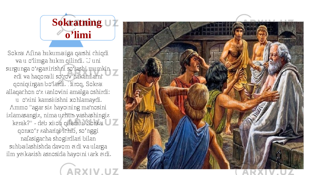 Sokratning o’limi Sokrat Afina hukumatiga qarshi chiqdi va u o&#39;limga hukm qilindi. U uni surgunga o&#39;zgartirishni so&#39;rashi mumkin edi va haqoratli so&#39;rov hakamlarni qoniqtirgan bo&#39;lardi. Biroq, Sokrat allaqachon o&#39;z tanlovini amalga oshirdi: u o&#39;zini kamsitishni xohlamaydi. Ammo &#34;agar siz hayotning ma&#39;nosini izlamasangiz, nima uchun yashashingiz kerak?&#34; - deb xitob qiladi u. Sorkat qonxo‘r zaharini ichib, so‘nggi nafasigacha shogirdlari bilan suhbatlashishda davom etdi va ularga ilm yetkazish asnosida hayotni tark etdi. 