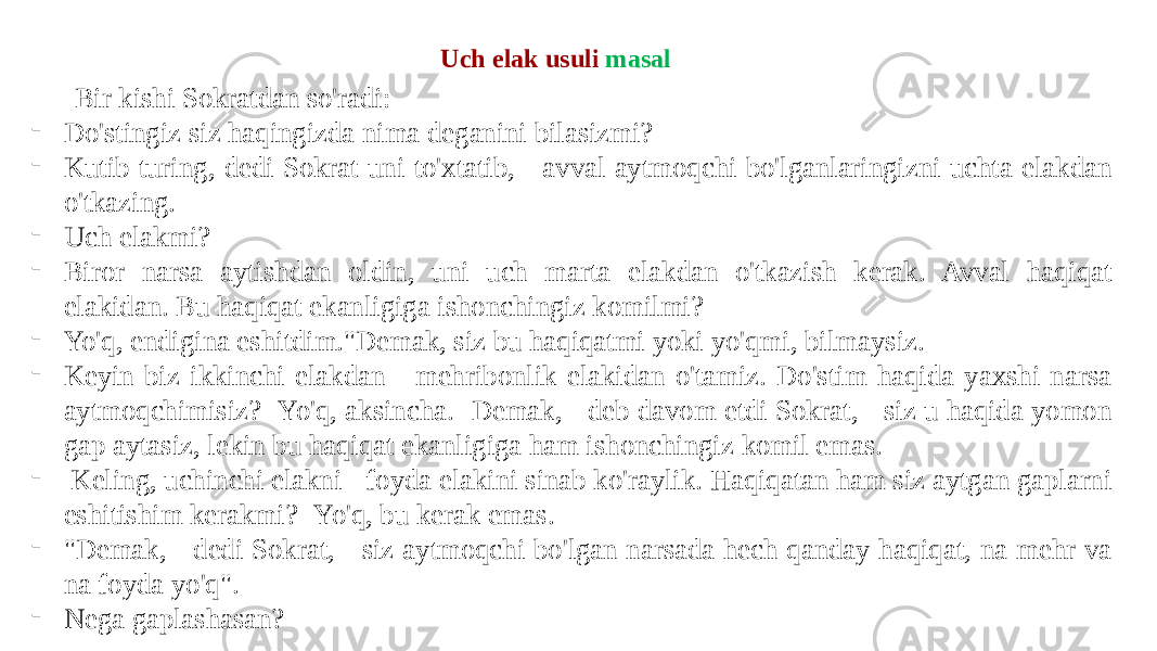 Bir kishi Sokratdan so&#39;radi: - Do&#39;stingiz siz haqingizda nima deganini bilasizmi? - Kutib turing, dedi Sokrat uni to&#39;xtatib, - avval aytmoqchi bo&#39;lganlaringizni uchta elakdan o&#39;tkazing. - Uch elakmi? - Biror narsa aytishdan oldin, uni uch marta elakdan o&#39;tkazish kerak. Avval haqiqat elakidan. Bu haqiqat ekanligiga ishonchingiz komilmi? - Yo&#39;q, endigina eshitdim.&#34;Demak, siz bu haqiqatmi yoki yo&#39;qmi, bilmaysiz. - Keyin biz ikkinchi elakdan - mehribonlik elakidan o&#39;tamiz. Do&#39;stim haqida yaxshi narsa aytmoqchimisiz?- Yo&#39;q, aksincha.- Demak, - deb davom etdi Sokrat, - siz u haqida yomon gap aytasiz, lekin bu haqiqat ekanligiga ham ishonchingiz komil emas. - Keling, uchinchi elakni - foyda elakini sinab ko&#39;raylik. Haqiqatan ham siz aytgan gaplarni eshitishim kerakmi?- Yo&#39;q, bu kerak emas. - &#34;Demak, - dedi Sokrat, - siz aytmoqchi bo&#39;lgan narsada hech qanday haqiqat, na mehr va na foyda yo&#39;q&#34;. - Nega gaplashasan? Uch elak usuli masal 