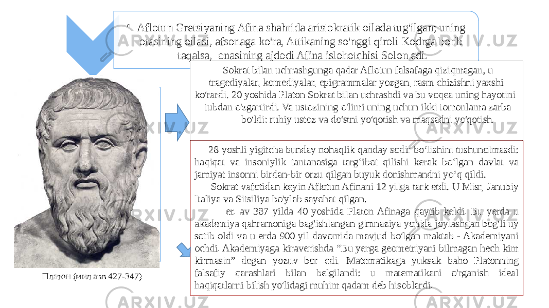 • Aflotun Gretsiyaning Afina shahrida aristokratik oilada tug&#39;ilgan; uning otasining oilasi, afsonaga ko&#39;ra, Attikaning so&#39;nggi qiroli Kodrga borib taqalsa, onasining ajdodi Afina islohotchisi Solon edi. Sokrat bilan uchrashgunga qadar Aflotun falsafaga qiziqmagan, u tragediyalar, komediyalar, epigrammalar yozgan, rasm chizishni yaxshi ko&#39;rardi. 20 yoshida Platon Sokrat bilan uchrashdi va bu voqea uning hayotini tubdan o&#39;zgartirdi. Va ustozining o&#39;limi uning uchun ikki tomonlama zarba bo&#39;ldi: ruhiy ustoz va do&#39;stni yo&#39;qotish va maqsadni yo&#39;qotish. 28 yoshli yigitcha bunday nohaqlik qanday sodir bo‘lishini tushunolmasdi: haqiqat va insoniylik tantanasiga targ‘ibot qilishi kerak bo‘lgan davlat va jamiyat insonni birdan-bir orzu qilgan buyuk donishmandni yo‘q qildi. Sokrat vafotidan keyin Aflotun Afinani 12 yilga tark etdi. U Misr, Janubiy Italiya va Sitsiliya bo&#39;ylab sayohat qilgan. er. av 387 yilda 40 yoshida Platon Afinaga qaytib keldi. Bu yerda u akademiya qahramoniga bag&#39;ishlangan gimnaziya yonida joylashgan bog&#39;li uy sotib oldi va u erda 900 yil davomida mavjud bo&#39;lgan maktab - Akademiyani ochdi. Akademiyaga kiraverishda “Bu yerga geometriyani bilmagan hech kim kirmasin” degan yozuv bor edi. Matematikaga yuksak baho Platonning falsafiy qarashlari bilan belgilandi: u matematikani o&#39;rganish ideal haqiqatlarni bilish yo&#39;lidagi muhim qadam deb hisoblardi.Платон (мил авв 427-347) 