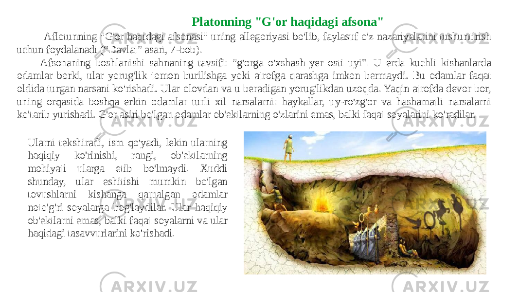  Aflotunning &#34;G&#39;or haqidagi afsonasi&#34; uning allegoriyasi bo&#39;lib, faylasuf o&#39;z nazariyalarini tushuntirish uchun foydalanadi (“Davlat&#34; asari, 7-bob). Afsonaning boshlanishi sahnaning tavsifi: &#34;g&#39;orga o&#39;xshash yer osti uyi&#34;. U erda kuchli kishanlarda odamlar borki, ular yorug&#39;lik tomon burilishga yoki atrofga qarashga imkon bermaydi. Bu odamlar faqat oldida turgan narsani ko&#39;rishadi. Ular olovdan va u beradigan yorug&#39;likdan uzoqda. Yaqin atrofda devor bor, uning orqasida boshqa erkin odamlar turli xil narsalarni: haykallar, uy-ro&#39;zg&#39;or va hashamatli narsalarni ko&#39;tarib yurishadi. G&#39;or asiri bo&#39;lgan odamlar ob&#39;ektlarning o&#39;zlarini emas, balki faqat soyalarini ko&#39;radilar. Platonning &#34;G&#39;or haqidagi afsona&#34; Ularni tekshiradi, ism qo&#39;yadi, lekin ularning haqiqiy ko&#39;rinishi, rangi, ob&#39;ektlarning mohiyati ularga etib bo&#39;lmaydi. Xuddi shunday, ular eshitishi mumkin bo&#39;lgan tovushlarni kishanga qamalgan odamlar noto&#39;g&#39;ri soyalarga bog&#39;laydilar. Ular haqiqiy ob&#39;ektlarni emas, balki faqat soyalarni va ular haqidagi tasavvurlarini ko&#39;rishadi. 