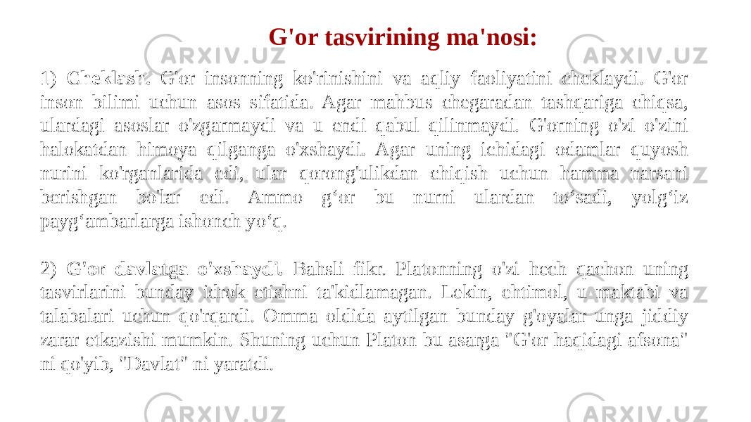 1) Cheklash. G&#39;or insonning ko&#39;rinishini va aqliy faoliyatini cheklaydi. G&#39;or inson bilimi uchun asos sifatida. Agar mahbus chegaradan tashqariga chiqsa, ulardagi asoslar o&#39;zgarmaydi va u endi qabul qilinmaydi. G&#39;orning o&#39;zi o&#39;zini halokatdan himoya qilganga o&#39;xshaydi. Agar uning ichidagi odamlar quyosh nurini ko&#39;rganlarida edi, ular qorong&#39;ulikdan chiqish uchun hamma narsani berishgan bo&#39;lar edi. Ammo g‘or bu nurni ulardan to‘sadi, yolg‘iz payg‘ambarlarga ishonch yo‘q. 2) G&#39;or davlatga o&#39;xshaydi. Bahsli fikr. Platonning o&#39;zi hech qachon uning tasvirlarini bunday idrok etishni ta&#39;kidlamagan. Lekin, ehtimol, u maktabi va talabalari uchun qo&#39;rqardi. Omma oldida aytilgan bunday g&#39;oyalar unga jiddiy zarar etkazishi mumkin. Shuning uchun Platon bu asarga &#34;G&#39;or haqidagi afsona&#34; ni qo&#39;yib, &#34;Davlat&#34; ni yaratdi. G&#39;or tasvirining ma&#39;nosi: 