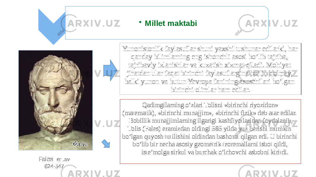 • Millet maktabi Yunonistonlik faylasuflar shuni yaxshi tushunar edilarki, har qanday bilimlarning eng ishonchli asosi bo‘lib tajriba, tajribaviy izlanishlar va kuzatish xizmat qiladi. Mohiyat jihatdan ular faqat birinchi faylasuflargina bo‘lib qolmay, balki yunon va butun Yevropa fanining asoschilari bo‘lgan birinchi olimlar ham edilar. Qadimgilarning o‘zlari Tolisni «birinchi riyozidon» (matematik), «birinchi munajjim», «birinchi fizik» deb atar edilar. Bobillik munajjimlarning ilgarigi kashfiyotlaridan foydalanib, Tolis (Fales) eramizdan oldingi 585 yilda yuz berishi mumkin bo‘lgan quyosh tutilishini oldindan bashorat qilgan edi. U birinchi bo‘lib bir necha asosiy geometrik teoremallarni isbot qildi, iste’molga sirkul va burchak o‘lchovchi asbobni kiritdi. Fales ( er .av 624-547 