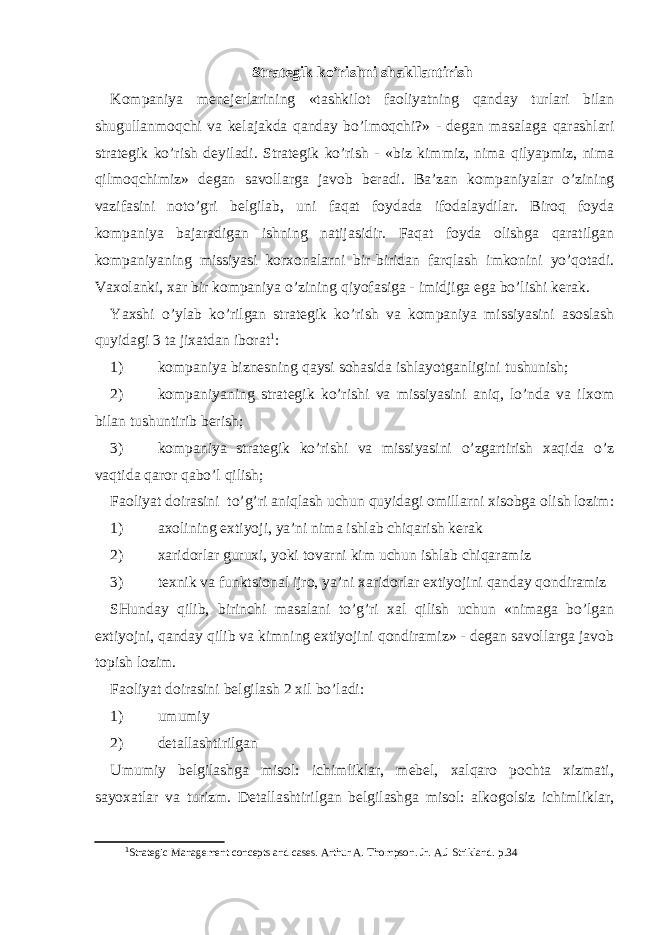 Strategik ko’rishni shakllantirish Kompaniya menejerlarining «tashkilot faoliyatning qanday turlari bilan shugullanmoqchi va kelajakda qanday bo’lmoqchi?» - degan masalaga qarashlari strategik ko’rish deyiladi. Strategik ko’rish - «biz kimmiz, nima qilyapmiz, nima qilmoqchimiz» degan savollarga javob beradi. Ba’zan kompaniyalar o’zining vazifasini noto’gri belgilab, uni faqat foydada ifodalaydilar. Biroq foyda kompaniya bajaradigan ishning natijasidir. Faqat foyda olishga qaratilgan kompaniyaning missiyasi korxonalarni bir - biridan farqlash imkonini yo’qotadi. Vaxolanki, xar bir kompaniya o’zining qiyofasiga - imidjiga ega bo’lishi kerak. Yaxshi o’ylab ko’rilgan strategik ko’rish va kompaniya missiyasini asoslash quyidagi 3 ta jixatdan iborat 1 : 1) kompaniya biznesning qaysi sohasida ishlayotganligini tushunish; 2) kompaniyaning strategik ko’rishi va missiyasini aniq, lo’nda va ilxom bilan tushuntirib berish; 3) kompaniya strategik ko’rishi va missiyasini o’zgartirish xaqida o’z vaqtida qaror qabo’l qilish; Faoliyat doirasini to’g’ri aniqlash uchun quyidagi omillarni xisobga olish lozim: 1) axolining extiyoji, ya’ni nima ishlab chiqarish kerak 2) xaridorlar guruxi, yoki tovarni kim uchun ishlab chiqaramiz 3) texnik va funktsional ijro, ya’ni xaridorlar extiyojini qanday qondiramiz SHunday qilib, birinchi masalani to’g’ri xal qilish uchun «nimaga bo’lgan extiyojni, qanday qilib va kimning extiyojini qondiramiz» - degan savollarga javob topish lozim. Faoliyat doirasini belgilash 2 xil bo’ladi: 1) umumiy 2) detallashtirilgan Umumiy belgilashga misol: ichimliklar, mebel, xalqaro pochta xizmati, sayoxatlar va turizm. Detallashtirilgan belgilashga misol: alkogolsiz ichimliklar, 1 Strategic Management concepts and cases. Arthur A. Thompson. Jr. A.J Strikland. p .34 